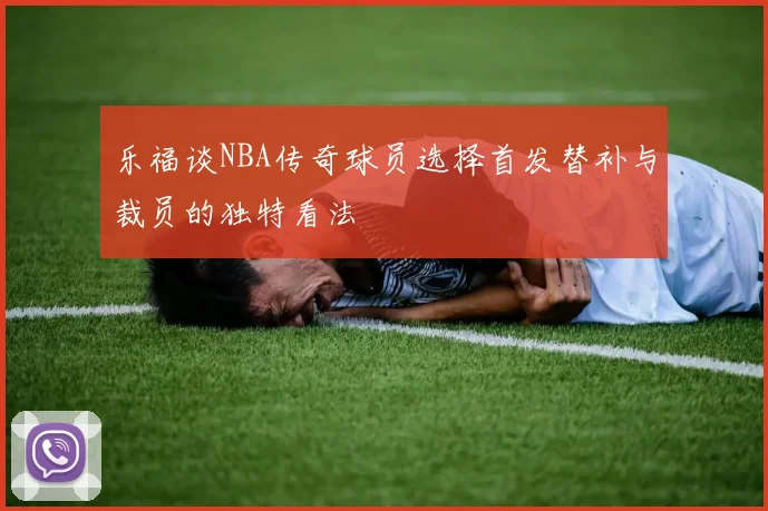 乐福谈NBA传奇球员选择首发替补与裁员的独特看法