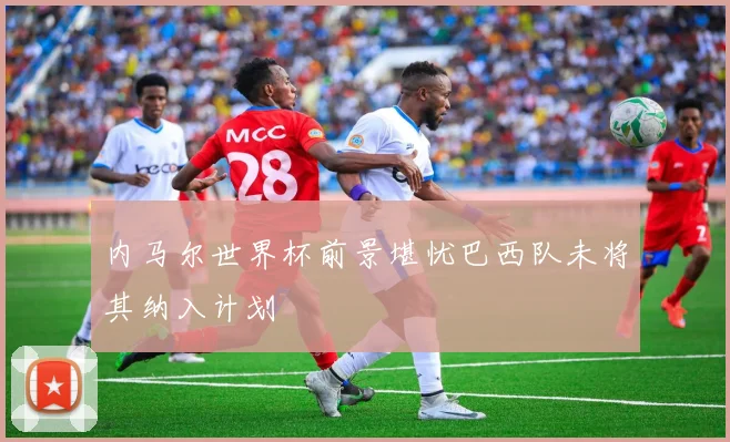 内马尔世界杯前景堪忧巴西队未将其纳入计划