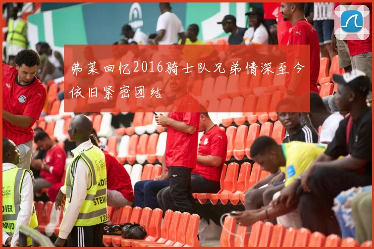 弗莱回忆2016骑士队兄弟情深至今依旧紧密团结