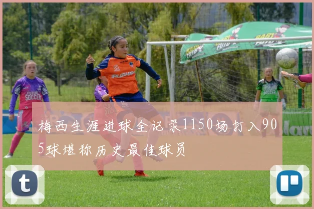 梅西生涯进球全记录1150场打入905球堪称历史最佳球员