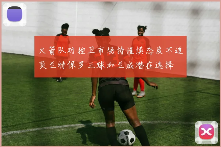 火箭队对控卫市场持谨慎态度不追莫兰特保罗三球加兰成潜在选择