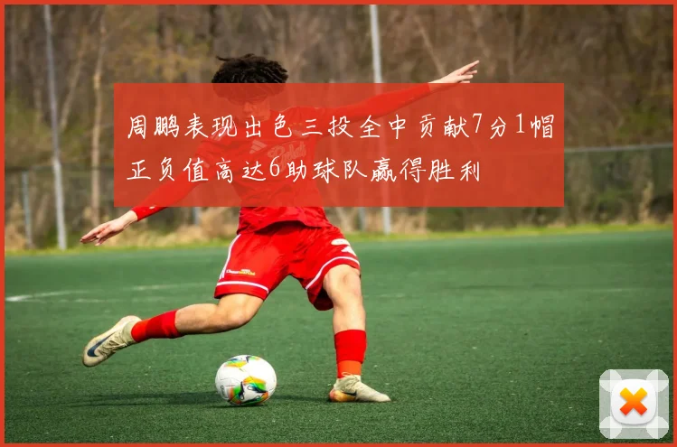 周鹏表现出色三投全中贡献7分1帽正负值高达6助球队赢得胜利