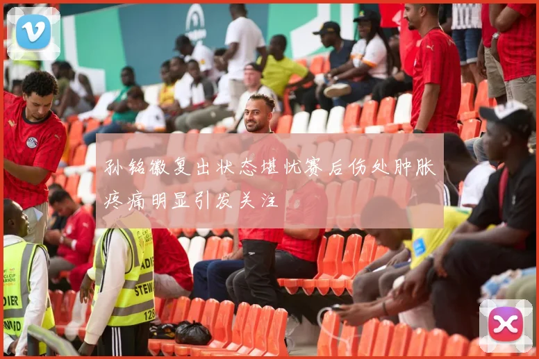 孙铭徽复出状态堪忧赛后伤处肿胀疼痛明显引发关注