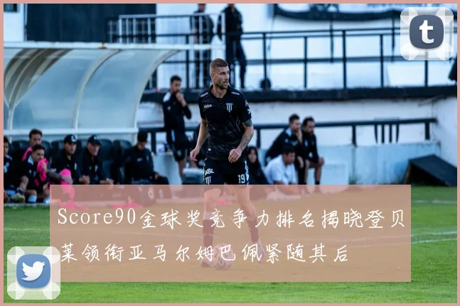 Score90金球奖竞争力排名揭晓登贝莱领衔亚马尔姆巴佩紧随其后