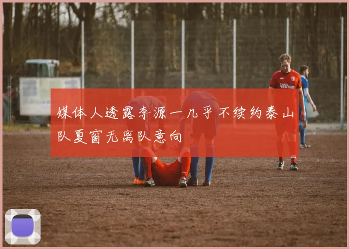 媒体人透露李源一几乎不续约泰山队夏窗无离队意向