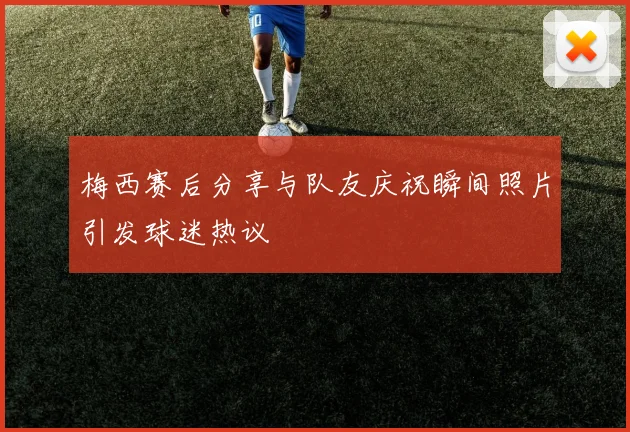 梅西赛后分享与队友庆祝瞬间照片引发球迷热议