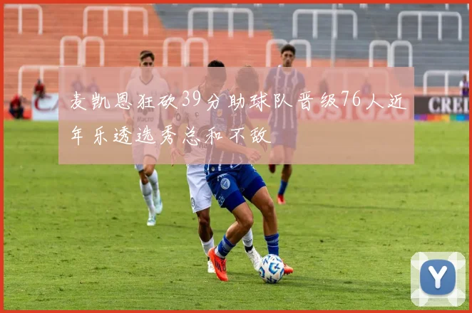 麦凯恩狂砍39分助球队晋级76人近年乐透选秀总和不敌