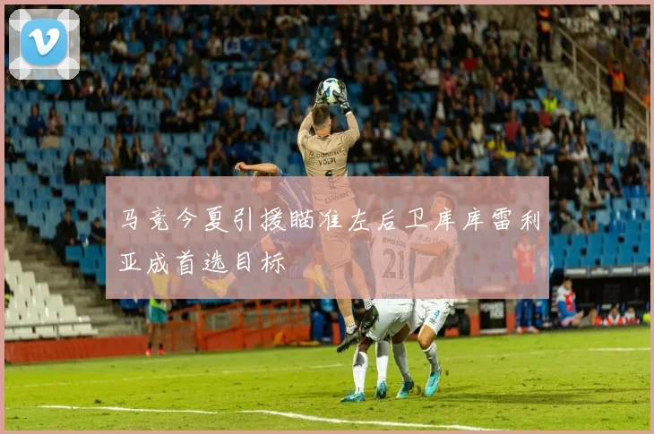 马竞今夏引援瞄准左后卫库库雷利亚成首选目标