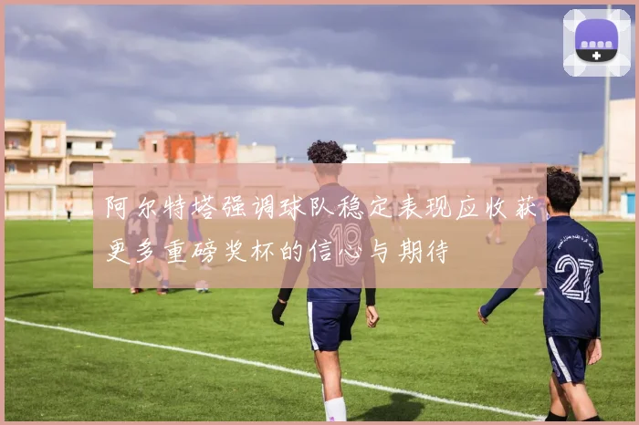 阿尔特塔强调球队稳定表现应收获更多重磅奖杯的信心与期待