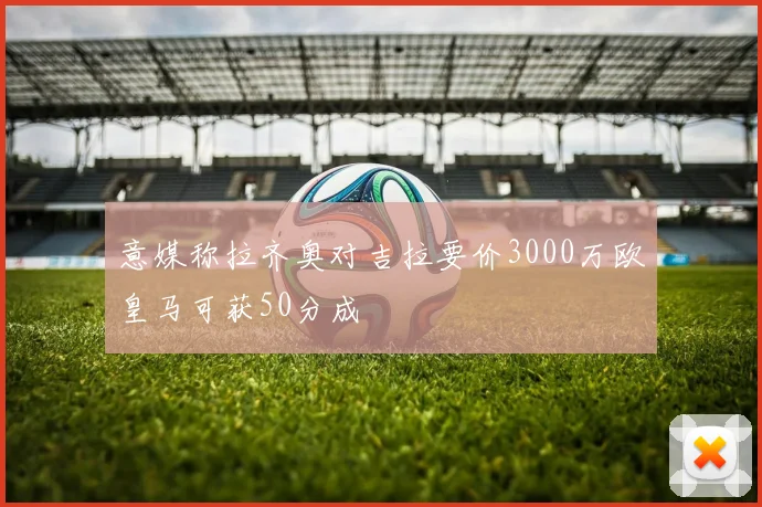 意媒称拉齐奥对吉拉要价3000万欧皇马可获50分成