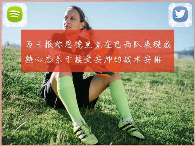 马卡报称恩德里克在巴西队表现成熟心态乐于接受安帅的战术安排