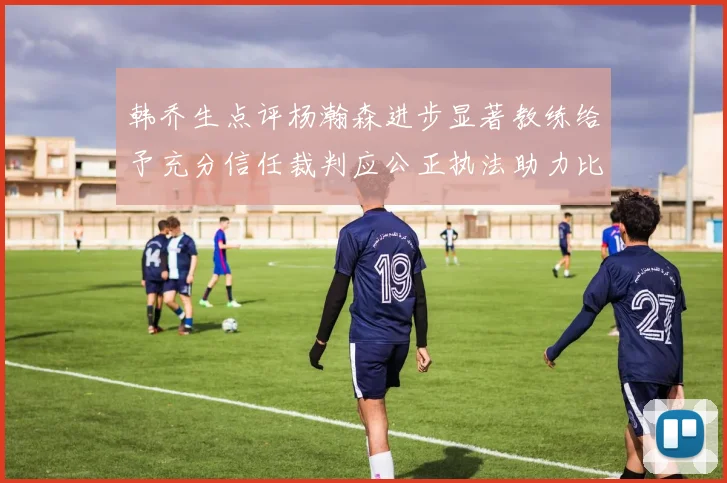 韩乔生点评杨瀚森进步显著教练给予充分信任裁判应公正执法助力比赛发展