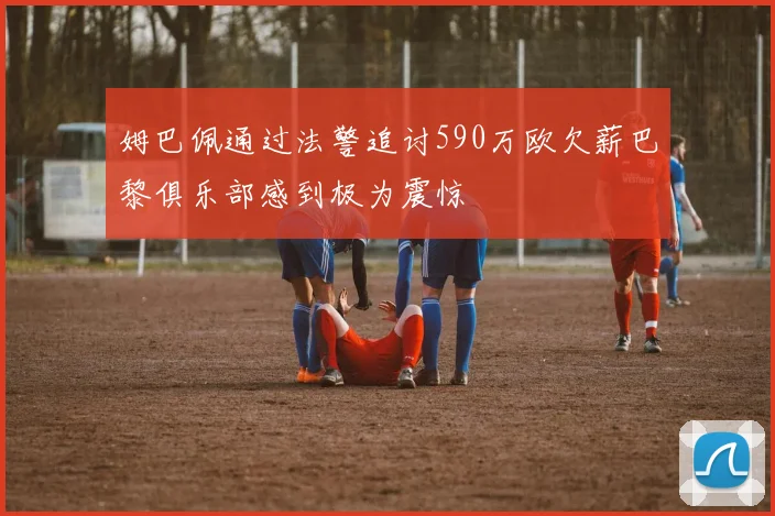 姆巴佩通过法警追讨590万欧欠薪巴黎俱乐部感到极为震惊